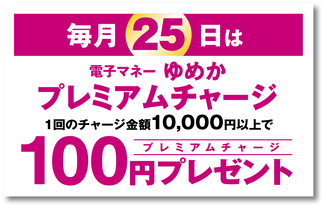 毎月25日は、“電子マネーゆめか”プレミアムチャージ。1回のチャージ金額10,000円以上で、プレミアムチャージ100円プレゼント。