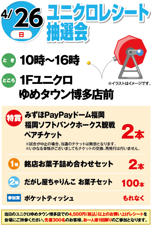 4/26(日曜日)　「ユニクロレシート抽選会」　とき：10時～16時　ところ：1Fユニクロゆめタウン博多店前　特賞：みずほPayPayドーム福岡 福岡ソフトバンクホークス観戦ペアチケット 2本  ※試合が中止の場合、当選のチケットは無効となります。※いかなる事情がございましてもチケットの交換、再発行は行いません。