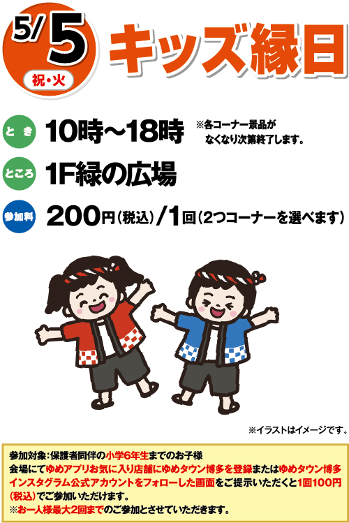 5/5(祝・火) キッズ縁日 とき:10時〜18時 ※各コーナー景品がなくなり次第終了します。 ところ:1F緑の広場 参加料:200円(税込)/1回（2つコーナーを選べます） ※イラストはイメージです。 参加対象:保護者同伴の小学6年生までのお子様 会場にてゆめアプリお気に入り店舗にゆめタウン博多を登録またはゆめタウン博多インスタグラム公式アカウントをフォローした画面をご提示いただくと1回100円(税込)でご参加いただけます。※お一人様最大2回までのご参加とさせていただきます。