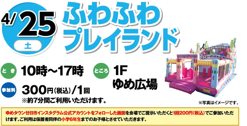 4/25(土) ふわふわプレイランド とき:10時〜17時 ところ:1Fゆめ広場 参加料:300円(税込)/1回 ※約7分間ご利用いただけます。 ※写真はイメージです。 ゆめタウン廿日市インスタグラム公式アカウントをフォローした画面を会場にて提示いただくと1回200円(税込)でご参加いただけます。ご利用は保護者同伴の小学6年生までのお子様とさせていただきます。