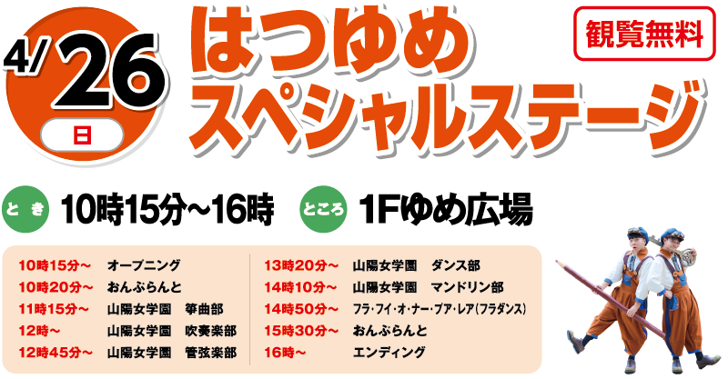 4/26(日) はつゆめスペシャルステージ 観覧無料 とき:10時15分〜16時 ところ:1Fゆめ広場 10時15分:オープニング／10時20分:あんふらんと／11時15分:山陽女学園 箏曲部／12時〜:山陽女学園 吹奏楽部／12時45分:山陽女学園 管弦楽部／13時20分:山陽女学園 ダンス部／14時10分:山陽女学園 マンドリン部／14時50分:フラ・アイ・オ・ナー・プア・レア（フラダンス）／15時30分:あんふらんと／16時〜:エンディング