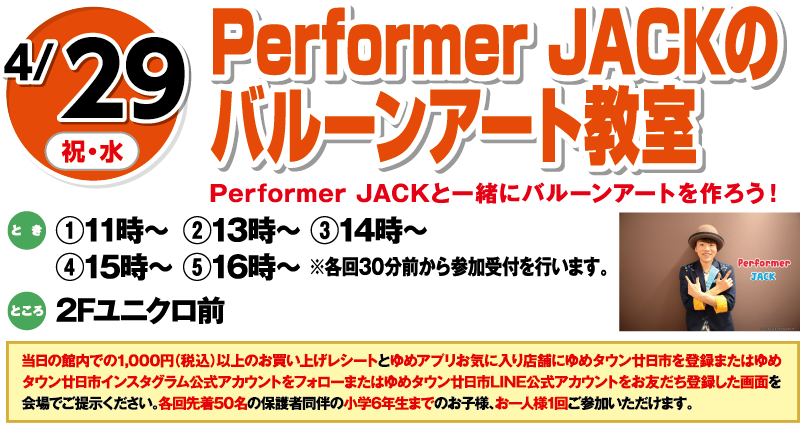 4/29(祝・水) Performer JACKのバルーンアート教室 Performer JACKと一緒にバルーンアートを作ろう！ とき:①11時〜 ②13時〜 ③14時〜 ④15時〜 ⑤16時〜 ※各回30分前より参加受付を行います。 ところ:2Fユニクロ前 当日の館内での1,000円(税込)以上のお買い上げレシートとゆめアプリお気に入り店舗にゆめタウン廿日市を登録した画面またはゆめタウン廿日市インスタグラム公式アカウントをフォローした画面またはゆめタウン廿日市LINE公式アカウントをお友だち登録した画面を会場でご提示ください。各回先着50名の保護者同伴の小学6年生までのお子様、お一人様1組にご参加いただけます。