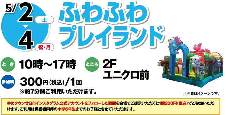 5/2(土)・4(祝・月) ふわふわプレイランド とき:10時〜17時 ところ:2Fユニクロ前 参加料:300円(税込)/1回 ※約7分間ご利用いただけます。 ※写真はイメージです。 ゆめタウン廿日市インスタグラム公式アカウントをフォローした画面を会場にて提示いただくと1回200円(税込)でご参加いただけます。ご利用は保護者同伴の小学6年生までのお子様とさせていただきます。
