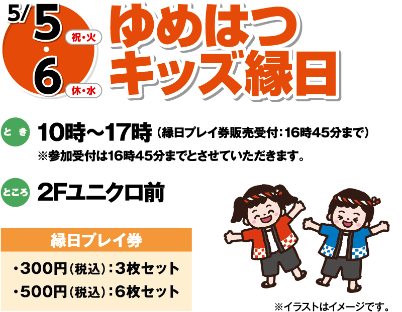 5/5(祝・火)・6(休・水) ゆめはつキッズ縁日 とき:10時〜17時(縁日プレイ券販売受付:16時45分まで) ※参加受付は16時45分までとさせていただきます。 ところ:2Fユニクロ前 縁日プレイ券:300円(税込)3枚セット／500円(税込)6枚セット ※イラストはイメージです。