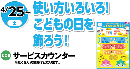 4/25(土)〜 使い方いろいろ！こどもの日を飾ろう！ ところ:サービスカウンター ※なくなり次第終了となります。