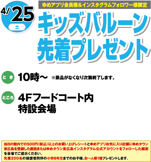 【ゆめアプリ会員様&インスタグラムフォロワー様限定】4/25(土) キッズバルーン先着プレゼント とき:10時〜 ※景品がなくなり次第終了します。 ところ:4Fフードコート内特設会場 当日の館内での500円(税込)以上のお買い上げレシートとゆめアプリお気に入り店舗にゆめタウン東広島を登録した画面またはゆめタウン東広島インスタグラム公式アカウントをフォローした画面を会場でご提示ください。先着200名の保護者同伴の小学6年生までのお子様、お一人様1個プレゼントします。