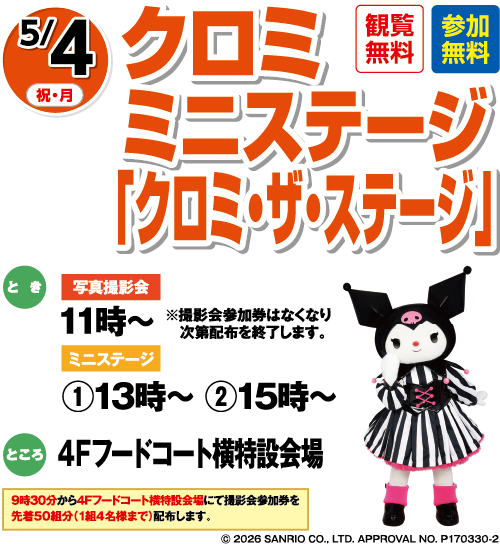 5/4(祝・月) クロミ ミニステージ「クロミ・ザ・ステージ」観覧無料・参加無料 とき:写真撮影会:11時〜 ※撮影会参加券はなくなり次第配布を終了します。 ミニステージ:①13時〜 ②15時〜 ところ:4Fフードコート横特設会場 9時30分から4Fフードコート横特設会場にて撮影会参加券を先着50組分(1組4名様まで)配布します。 ©2026 SANRIO CO., LTD. APPROVAL NO. P170330-2