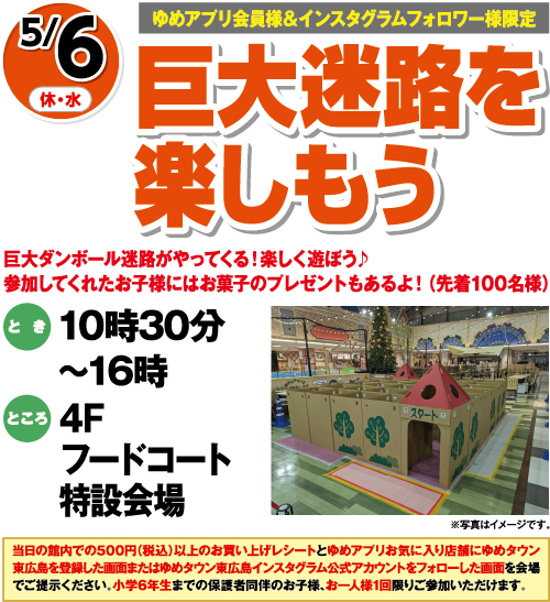 【ゆめアプリ会員様&インスタグラムフォロワー様限定】5/6(休・水) 巨大迷路を楽しもう 巨大ダンボール迷路がやってくる！楽しく遊ぼう♪参加してくれたお子様にはお菓子のプレゼントもあるよ！(先着100名様) とき:10時30分〜16時 ところ:4Fフードコート特設会場 ※写真はイメージです。 当日の館内での500円(税込)以上のお買い上げレシートとゆめアプリお気に入り店舗にゆめタウン東広島を登録した画面またはゆめタウン東広島インスタグラム公式アカウントをフォローした画面を会場でご提示ください。小学6年生までの保護者同伴のお子様、お一人様1回限りご参加いただけます。