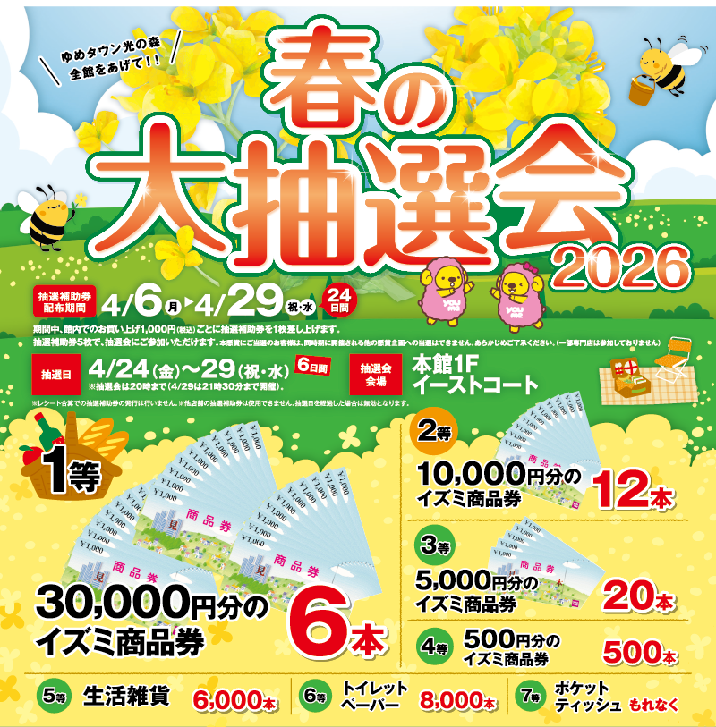 春の大抽選会2026 レシート貯蓄期間:4/6〜4/29(祝・水) 抽選期間:4/24(金)〜29(祝・水) ところ:本館1Fイーストコート 1等:30,000円分のイズミ商品券 6本 2等:10,000円分のイズミ商品券 12本 3等:5,000円分のイズミ商品券 20本 4等:500円分のイズミ商品券 500本 5等:生活雑貨 6,000本 6等:トイレットペーパー 8,000本 参加賞:ポケットティッシュ もれなく