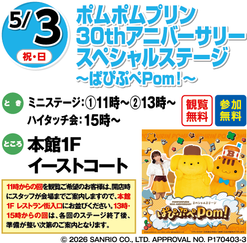 5/3(祝・日) ポムポムプリン 30thアニバーサリースペシャルステージ〜ぱぴぷぺPom！〜 観覧無料・参加無料 とき:ミニステージ:①11時〜 ②13時〜 ハイタッチ会:15時〜 ところ:本館1Fイーストコート 11時からの回を観覧ご希望のお客様は、開店時にスタッフが会場までご案内しますので、本館1Fレストラン街入口にお並びください、13時・15時からの回は、各回のステージ終了後、準備が整い次第のご案内となります。 ©2026 SANRIO CO., LTD. APPROVAL NO. P170403-3