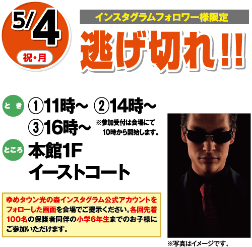 【インスタグラムフォロワー様限定】5/4(祝・月) 逃げ切れ！！ とき:①11時〜 ②14時〜 ③16時〜 ※参加受付は会場にて10時から開始します。 ところ:本館1Fイーストコート ※写真はイメージです。 ゆめタウン光の森インスタグラム公式アカウントをフォローした画面を会場でご提示ください。各回先着100名の保護者同伴の小学6年生までのお子様にご参加いただけます。