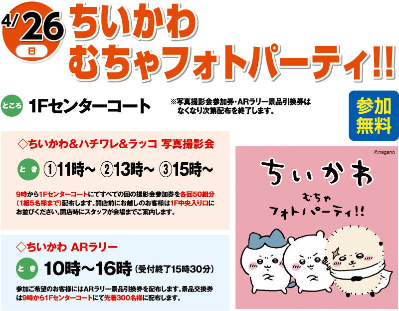 4/26(日) ちいかわ むちゃフォトパーティ！！ 参加無料 ところ:1Fセンターコート ※写真撮影会参加券・ARラリー景品引換券はなくなり次第配布を終了します。 ちいかわ&ハチワレ&ラッコ 写真撮影会 とき:①11時〜 ②13時〜 ③15時〜 9時より1Fセンターコートにてすべての回の撮影会参加券を各回先着50組分(1組5名様まで)配布します。 ちいかわARラリー とき:10時〜16時(受付終了15時30分) 参加ご希望のお客様にはARラリー景品引換券を配布します。景品交換は9時より1Fセンターコートにて先着300名様に配布します。