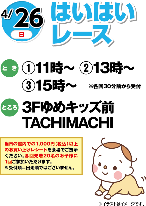 4/26(日) はいはいレース とき:①11時〜 ②13時〜 ③15時〜 ※各回30分前から受付 ところ:3Fゆめキッズ前 TACHIMACHI ※イラストはイメージです。 当日の館内での1,000円(税込)以上のお買い上げレシートを会場でご提示ください。当日先着20名のお子様に1回ご参加いただけます。