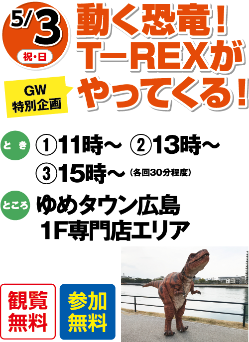 【GW特別企画】5/3(祝・日) 動く恐竜！T-REXがやってくる！ 観覧無料・参加無料 とき:①11時〜 ②13時〜 ③15時〜(各回30分程度) ところ:ゆめタウン広島1F専門店エリア