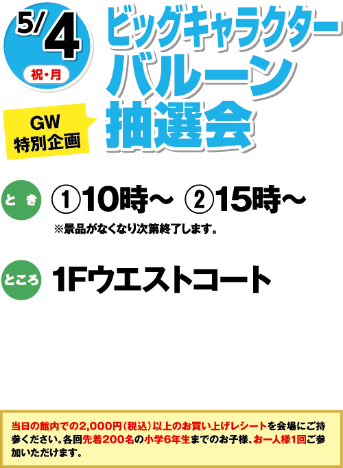 【GW特別企画】5/4(祝・月) ビッグキャラクターバルーン抽選会 とき:①10時〜 ②15時〜 ※景品がなくなり次第終了します。 ところ:1Fウエストコート 当日の館内で2,000円(税込)以上のお買い上げレシートを会場にご持参ください。各回先着200名の小学6年生までのお子様、お一人様1回ご参加いただけます。
