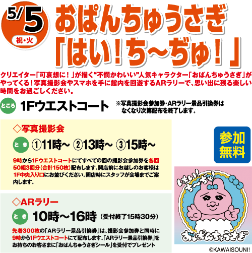 5/5(祝・火) おぱんちゅうさぎ「はい！ち〜ぢゅ！」参加無料 ところ:1Fウエストコート クリエイター「可哀想に！」が描く『不憫かわいい』人気キャラクター「おぱんちゅうさぎ」がやってくる！写真撮影会やウエストコート店内を回遊するARラリーで、思い出に残る楽しい時間をお過ごしください。※写真撮影会参加券・ARラリー景品引換券はなくなり次第配布を終了します。 写真撮影会 とき:①11時〜 ②13時〜 ③15時〜 ARラリー とき:10時〜16時(受付終了15時30分) ©KAWAISOUNI!