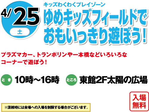 4/25(土) キッズわくわくプレイゾーン ゆめキッズフィールドでおもいっきり遊ぼう！ プラズマカー、トランポリンや一本橋などいろいろなコーナーで遊ぼう！ とき:10時〜16時 ところ:東館2F太陽の広場 入場無料 ※混雑時には会場への入場を制限する場合がございます。