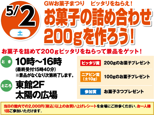 5/2(土) GWお菓子まつり ピッタリをねらえ！お菓子の詰め合わせ200gを作ろう！ お菓子を詰めて200gピッタリをねらって景品をゲット！ とき:10時〜16時(最終受付15時40分) ところ:東館2F太陽の広場 ピッタリ賞:200gのお菓子プレゼント ニアピン賞(±10g):100gのお菓子プレゼント 参加賞:お菓子3つプレゼント ※景品がなくなり次第終了します。 当日の館内での2,000円(税込)以上のお買い上げレシートを会場にご持参ください、お一人様1回ご参加いただけます。