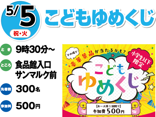 5/5(祝・火) こどもゆめくじ とき:9時30分〜 ところ:食品館入口サンマルク前 先着:300名 参加料:500円
