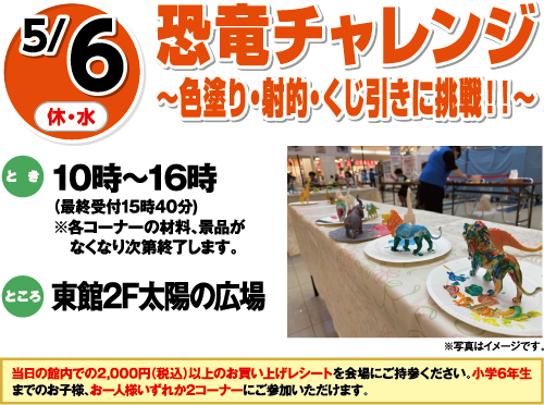 5/6(休・水) 恐竜チャレンジ〜色塗り・射的・くじ引きに挑戦！！〜 とき:10時〜16時(最終受付15時40分) ※各コーナーの材料、景品がなくなり次第終了します。 ところ:東館2F太陽の広場 ※写真はイメージです。 当日の館内での2,000円(税込)以上のお買い上げレシートを会場にご持参ください、小学6年生までのお子様、お一人様いずれか2コーナーにご参加いただけます。