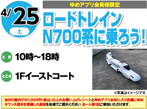 4/25(土曜日)[ゆめアプリ会員様限定]　「ロードトレインN700系に乗ろう！」　とき：10時～18時　ところ：1Fイーストコート　当日の館内での1,000円（税込）以上のお買い上げレシートとゆめアプリお気に入り店舗にゆめタウン久留米を登録した画面を会場でご提示ください。お一人様1回ご参加いただけます。