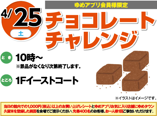 4/25(土曜日)[ゆめアプリ会員様限定]　「チョコレートチャレンジ」　とき：10時～※景品がなくなり次第終了します。　ところ：1Fイーストコート　当日の館内での1,000円（税込）以上のお買い上げレシートとゆめアプリお気に入り店舗にゆめタウン久留米を登録した画面を会場でご提示ください。先着400名のお客様、お一人様1回ご参加いただけます。