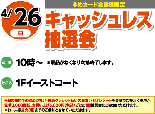 4/26(日曜日)[ゆめカード会員様限定]　「キャッシュレス抽選会」　とき：10時～※景品がなくなり次第終了します。　ところ：1Fイーストコート　当日の館内でのゆめか払い・ゆめクレジット払いのお買い上げレシートを会場でご提示ください。先着3,000回転、お買い上げ5,000円（税込）ごとに１回抽選会にご参加いただけます。※お一人様最大3回までのご参加とさせていただきます。