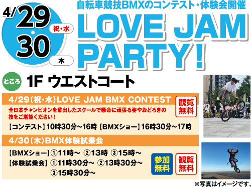 4/29(祝日・水曜日)・30(木曜日)　「自転車競技BMXのコンテスト・体験会開催　LOVE JAMPARTY！」　ところ：1F ウエストコート　4/29（祝・水）LOVE JAM BMX CONTEST　全日本チャンピオンを輩出したスクールで懸命に頑張る姿やおどろきの技をご堪能ください！　【コンテスト】10時30分～16時 【BMXショー】16時30分～17時　観覧無料　4/30（木）BMX体験試乗会　【BMXショー】①11時～ ②13時 ③15時～【体験試乗会】①11時30分～ ②13時30分～ ③15時30分～　参加無料　観覧無料