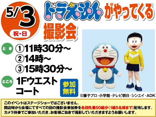 5/3(祝日・日曜日)　「ドラえもんがやってくる撮影会」　とき：①11時30分～②14時～③15時30分～　ところ：1Fウエストコート　参加無料　このイベントはステージショーではございません。開店時から会場にてすべての回の撮影会参加券を各回先着50組分（1組5名様まで）配布します。カメラ持参でご参加いただき、お客様ご自身で撮影していただきますようお願いします。