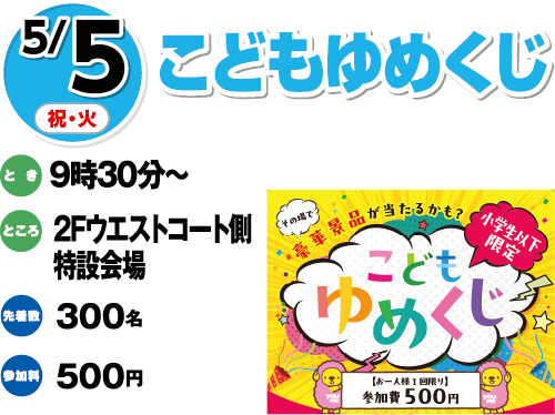 5/5(祝日・火曜日)　「こどもゆめくじ」　とき：9時30分～　ところ：2Fウエストコート側特設会場　先着数：300名　参加料：500円