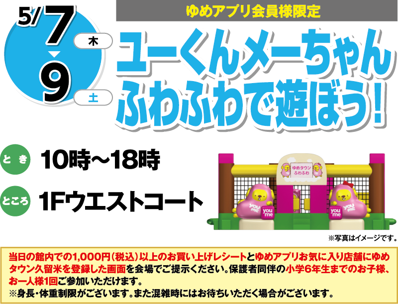 5/7(木曜日)～9(土曜日)[ゆめアプリ会員様限定]「ユーくんメーちゃんふわふわで遊ぼう！」　とき：10時～18時　ところ：1Fウエストコート　当日の館内での1,000円（税込）以上のお買い上げレシートとゆめアプリお気に入り店舗にゆめタウン久留米を登録した画面を会場でご提示ください。保護者同伴の小学6年生までのお子様、お一人様1回ご参加いただけます。※身長・体重制限がございます。また混雑時にはお待ちいただく場合がございます。