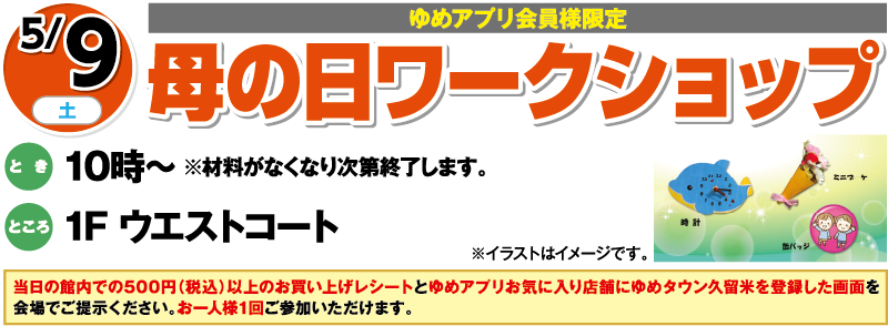 5/9(土曜日)[ゆめアプリ会員様限定]「母の日ワークショップ」　とき：10時～※材料がなくなり次第終了します。　ところ：1F ウエストコート　当日の館内での500円（税込）以上のお買い上げレシートとゆめアプリお気に入り店舗にゆめタウン久留米を登録した画面を会場でご提示ください。お一人様1回ご参加いただけます。