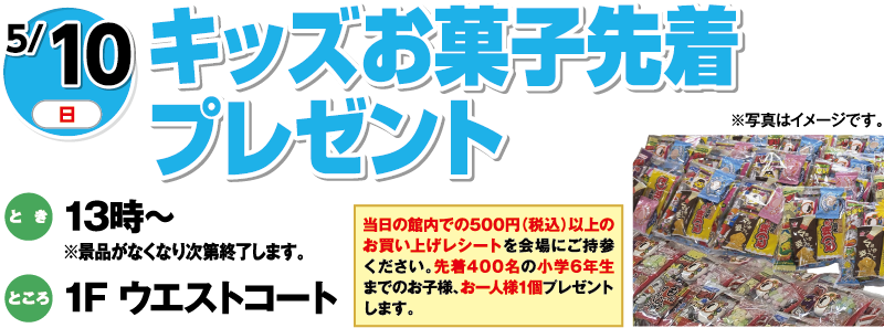 5/10(日曜日)　「キッズお菓子先着プレゼント」　とき：13時～※景品がなくなり次第終了します。　ところ：1F ウエストコート　当日の館内での500円（税込）以上のお買い上げレシートを会場にご持参ください。先着400名の小学6年生までのお子様、お一人様1個プレゼントします。