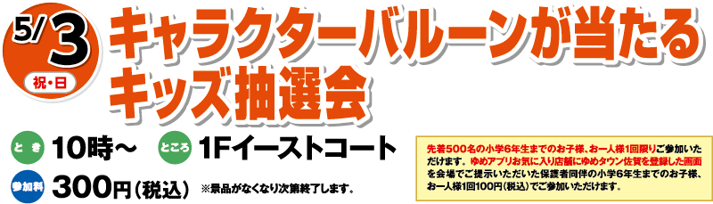 5/3(祝・日)「キャラクターバルーンが当たるキッズ抽選会」　とき：10時〜　ところ：1Fイーストコート　参加料：300円（税込）※景品がなくなり次第終了します。　先着500名の小学6年生までのお子様、お一人様1回限りご参加いただけます。	ゆめアプリお気に入り店舗にゆめタウン佐賀を登録した画面を会場でご提示いただいた保護者同伴の小学6年生までのお子様、お一人様1回100円（税込）でご参加いただけます。