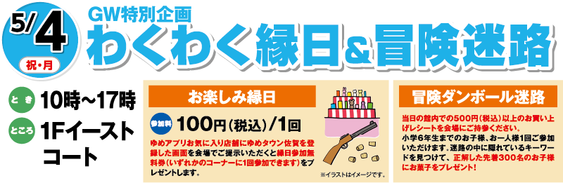 5/4(祝・月)GW特別企画「わくわく縁日＆冒険迷路」　とき：10時〜17時　ところ：1Fイーストコート　[お楽しみ縁日]参加料：100円（税込）/1回　ゆめアプリお気に入り店舗にゆめタウン佐賀を登録した画面を会場でご提示いただくと縁日参加無料券（いずれかのコーナーに1回参加できます）をプレゼントします。　[冒険ダンボール迷路]当日の館内での500円（税込）以上のお買い上げレシートを会場にご持参ください。小学6年生までのお子様、お一人様1回ご参加いただけます。迷路の中に隠れているキーワードを見つけて、 正解した先着300名のお子様にお菓子をプレゼント！