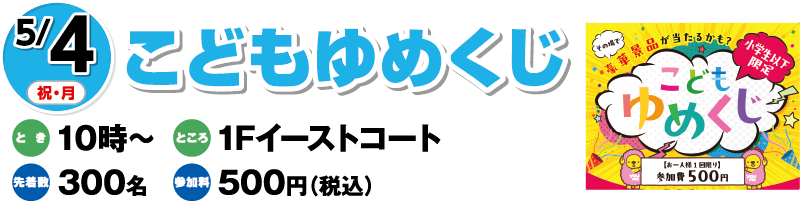 5/4(祝・月)「こどもゆめくじ」　とき：10時〜　ところ：1Fイーストコート　先着数：300名　参加料：500円（税込）