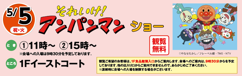 5/5(祝・火)「それいけ！アンパンマンショー」観覧無料　とき：①11時～ ②15時～※会場への入場は9時30分を予定しております。　ところ：1Fイーストコート　観覧ご希望のお客様は、1F食品館側入口からご案内します。会場へのご案内は、9時30分からを予定しております。他の出入り口からご案内できませんので、あらかじめご了承ください。※混雑時に会場への入場を制限する場合がございます。