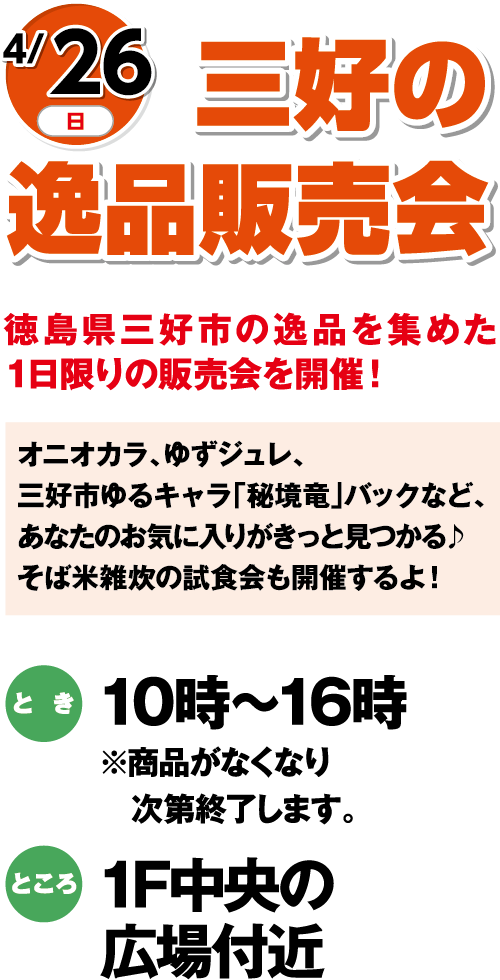 4/26(日)「三好の逸品販売会」徳島県三好市の逸品を集めた1日限りの販売会を開催！　オニオカラ、ゆずジュレ、三好市ゆるキャラ「秘境竜」バックなど、あなたのお気に入りがきっと見つかる♪そば米雑炊の試食会も開催するよ！　とき：10時～16時※商品がなくなり次第終了します。　ところ：1F中央の広場付近