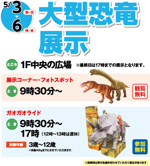 5/3(祝・日)～6(休・水)「大型恐竜展示」　ところ：1F中央の広場 ※最終日は17時までの展示となります。[展示コーナー・フォトスポット]観覧無料 とき：9時30分～　[ガオガオライド]参加無料　とき：9時30分～17時（12時～13時は運休）対象年齢：3歳～12歳※体重40㎏までとさせていただきます。　※混雑時は受付を締め切らせていただく場合があります。