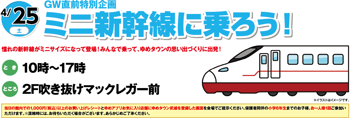 4/25(土)GW直前特別企画「ミニ新幹線に乗ろう！」憧れの新幹線がミニサイズになって登場！みんなで乗って、ゆめタウンの思い出づくりに出発！　とき：10時～17時　ところ：2F吹き抜けマックレガー前　当日の館内での1,000円（税込）以上のお買い上げレシートとゆめアプリお気に入り店舗にゆめタウン武雄を登録した画面を会場でご提示ください。保護者同伴の小学6年生までのお子様、お一人様1回ご参加いただけます。※混雑時には、お待ちいただく場合がございます。あらかじめご了承ください。