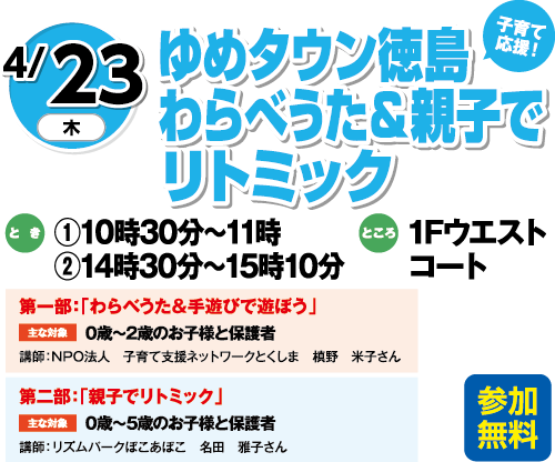 4/23(木) 子育て応援！「ゆめタウン徳島わらべうた＆親子でリトミック」参加無料　とき：①10時30分～11時　②14時30分～15時10分　ところ：1Fウエストコート　第一部：「わらべうた＆手遊びで遊ぼう」主な対象：0歳～2歳のお子様と保護者　講師：NPO法人　子育て支援ネットワークとくしま　槙野　米子さん　第二部：「親子でリトミック」主な対象：0歳～5歳のお子様と保護者　講師：リズムパークぽこあぽこ　名田　雅子さん