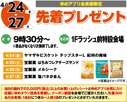 4/24(金)～27(月)[ゆめアプリ会員様限定]「先着プレゼント」　とき：9時30分～※景品がなくなり次第終了します。　ところ：1Fラッシュ前特設会場　4/24（金）ヤマザキビスケット チップスターL 紀州の梅味　4/25（土）宝製菓 はちみつレアチーズサンド　4/26（日）宝製菓 メルシーナ　4/27（月）宝製菓 塩バタかまん　当日の館内での2,000円（税込）以上のお買い上げレシートとゆめアプリお気に入り店舗にゆめタウン徳島を登録し、クーポン画面を会場でご提示ください。先着300名のお客様、1会計につきお一人様1袋のプレゼントとさせていただきます。