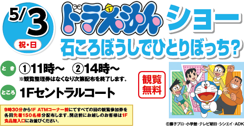 5/3(祝・日)「ドラえもんショー 石ころぼうしでひとりぼっち？」観覧無料　とき：①11時～  ②14時～※観覧整理券はなくなり次第配布を終了します。　ところ：１Fセントラルコート　9時30分から1F ATMコーナー前にてすべての回の観覧参加券を各回先着150名様分配布します。開店前にお越しのお客様は1F食品館入口にお並びください。