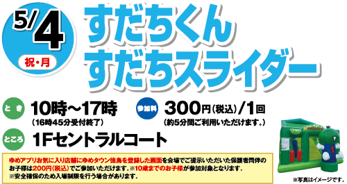 5/4(祝・月)「すだちくんすだちスライダー」　とき：10時～17時（16時45分受付終了）　ところ：１Fセントラルコート　参加料：300円（税込）/1回（約5分間ご利用いただけます。）　ゆめアプリお気に入り店舗にゆめタウン徳島を登録した画面を会場でご提示いただいた保護者同伴のお子様は200円（税込）でご参加いただけます。※10歳までのお子様が参加対象となります。※安全確保のため入場制限を行う場合があります。