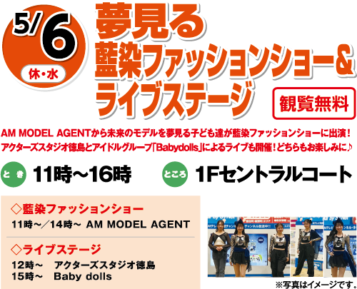 5/6(休・水)「夢見る藍染ファッションショー＆ライブステージ」観覧無料　AM MODEL AGENTから未来のモデルを夢見る子ども達が藍染ファッションショーに出演！アクターズスタジオ徳島とアイドルグループ「Babydolls」によるライブも開催！どちらもお楽しみに♪　とき：11時～16時　ところ：１Fセントラルコート　◇藍染ファッションショー：11時～／14時～ AM MODEL AGENT　◇ライブステージ：12時～　アクターズスタジオ徳島 15時～　Baby dolls