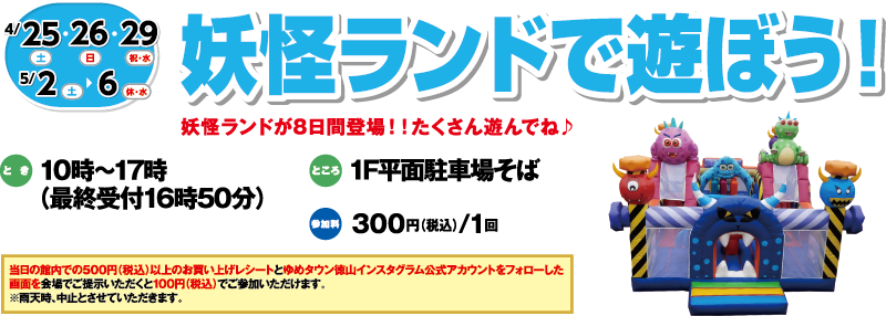 4/25(土)・26(日)・29(祝・水)・5/2(土)～6(休・水)「妖怪ランドで遊ぼう！」妖怪ランドが8日間登場！！たくさん遊んでね♪　とき：10時～17時（最終受付16時50分）　ところ：1F平面駐車場そば　参加料：300円（税込）/1回　当日の館内での500円（税込）以上のお買い上げレシートとゆめタウン徳山インスタグラム公式アカウントをフォローした画面を会場でご提示いただくと100円（税込）でご参加いただけます。※雨天時、中止とさせていただきます。
