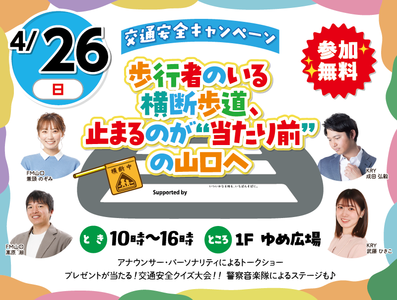4/26(日)「交通安全キャンペーン 歩行者のいる横断歩道、止まるのが”当たり前”の山口へ　 参加無料」　とき：10時～16時　ところ：1F ゆめ広場　アナウンサー・パーソナリティによるトークショー　プレゼントが当たる!交通安全クイズ大会!!警察音楽隊によるステージも♪