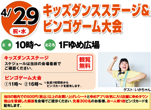 4/29(祝・水)「キッズダンスステージ＆ビンゴゲーム大会」　とき：10時～　ところ：1Fゆめ広場　ゲスト：いかちゃん　[キッズダンスステージ]観覧無料 スケジュールは当日の会場看板でご確認ください。 [ビンゴゲーム大会]①11時～ ②16時～ ※各回1時間前からビンゴカードを配布します。 当日の館内での500円（税込）以上のお買い上げレシートとゆめアプリお気に入り店舗にゆめタウン徳山を登録した画面を会場でご提示ください。先着300名のお客様、お一人様1枚ビンゴカードを配布します。