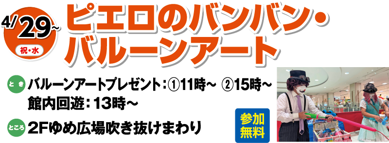 4/29(祝・水)～「ピエロのバンバン・バルーンアート」参加無料　とき：バルーンアートプレゼント：①11時～ ②15時～　館内回遊：13時～　ところ：2Fゆめ広場吹き抜けまわり