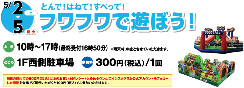 5/2(土)～5(祝・火)とんで！はねて！すべって！「フワフワで遊ぼう！」　とき：10時～17時（最終受付16時50分）※雨天時、中止とさせていただきます。　ところ：1F西側駐車場　参加料：300円（税込）/1回　当日の館内での500円（税込）以上のお買い上げレシートとゆめタウン山口インスタグラム公式アカウントをフォローした画面を会場でご提示いただくと100円（税込）でご参加いただけます。